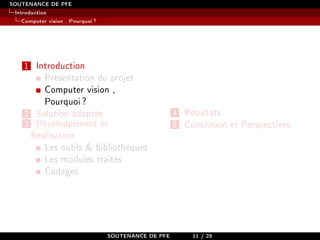 SOUTENANCE DE PFE
Introduction
Computer vision , Pourquoi?
1 Introduction
Présentation du projet
Computer vision ,
Pourquoi?
2 Solution adoptée
3 Développement et
Réalisation
Les outils  bibliothèques
Les modules traités
Codages
4 Résultats
5 Conclusion et Perspectives
SOUTENANCE DE PFE 11 / 28
 