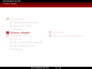 SOUTENANCE DE PFE
Solution adoptée
1 Introduction
Présentation du projet
Computer vision ,
Pourquoi?
2 Solution adoptée
3 Développement et
Réalisation
Les outils  bibliothèques
Les modules traités
Codages
4 Résultats
5 Conclusion et Perspectives
SOUTENANCE DE PFE 13 / 28
 