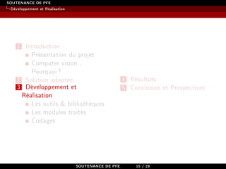 SOUTENANCE DE PFE
Développement et Réalisation
1 Introduction
Présentation du projet
Computer vision ,
Pourquoi?
2 Solution adoptée
3 Développement et
Réalisation
Les outils  bibliothèques
Les modules traités
Codages
4 Résultats
5 Conclusion et Perspectives
SOUTENANCE DE PFE 15 / 28
 