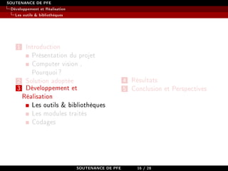 SOUTENANCE DE PFE
Développement et Réalisation
Les outils  bibliothèques
1 Introduction
Présentation du projet
Computer vision ,
Pourquoi?
2 Solution adoptée
3 Développement et
Réalisation
Les outils  bibliothèques
Les modules traités
Codages
4 Résultats
5 Conclusion et Perspectives
SOUTENANCE DE PFE 16 / 28
 