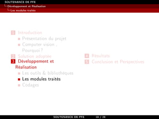 SOUTENANCE DE PFE
Développement et Réalisation
Les modules traités
1 Introduction
Présentation du projet
Computer vision ,
Pourquoi?
2 Solution adoptée
3 Développement et
Réalisation
Les outils  bibliothèques
Les modules traités
Codages
4 Résultats
5 Conclusion et Perspectives
SOUTENANCE DE PFE 18 / 28
 