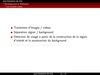 SOUTENANCE DE PFE
Développement et Réalisation
Les modules traités
Traitement d'Images / vidéos
Séparation région / background
Détection de visage à partir de la construction de la région
d'intérêt et la soustraction du background.
Détection de main et leur gestuel.
SOUTENANCE DE PFE 19 / 28
 