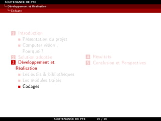 SOUTENANCE DE PFE
Développement et Réalisation
Codages
1 Introduction
Présentation du projet
Computer vision ,
Pourquoi?
2 Solution adoptée
3 Développement et
Réalisation
Les outils  bibliothèques
Les modules traités
Codages
4 Résultats
5 Conclusion et Perspectives
SOUTENANCE DE PFE 20 / 28
 