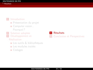 SOUTENANCE DE PFE
Résultats
1 Introduction
Présentation du projet
Computer vision ,
Pourquoi?
2 Solution adoptée
3 Développement et
Réalisation
Les outils  bibliothèques
Les modules traités
Codages
4 Résultats
5 Conclusion et Perspectives
SOUTENANCE DE PFE 25 / 28
 