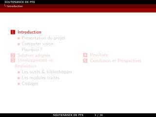 SOUTENANCE DE PFE
Introduction
1 Introduction
Présentation du projet
Computer vision ,
Pourquoi?
2 Solution adoptée
3 Développement et
Réalisation
Les outils & bibliothèques
Les modules traités
Codages
4 Résultats
5 Conclusion et Perspectives
SOUTENANCE DE PFE 3 / 28
 