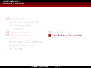 SOUTENANCE DE PFE
Conclusion et Perspectives
1 Introduction
Présentation du projet
Computer vision ,
Pourquoi?
2 Solution adoptée
3 Développement et
Réalisation
Les outils  bibliothèques
Les modules traités
Codages
4 Résultats
5 Conclusion et Perspectives
SOUTENANCE DE PFE 27 / 28
 
