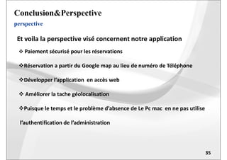 perspective
Conclusion&Perspective
 Paiement sécurisé pour les réservations
Réservation a partir du Google map au lieu de numéro de Téléphone
Développer l’application en accès web
Et voila la perspective visé concernent notre application
35
Développer l’application en accès web
 Améliorer la tache géolocalisation
Puisque le temps et le problème d’absence de Le Pc mac en ne pas utilise
l’authentification de l’administration
 