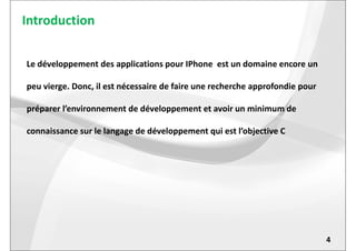 Introduction
Le développement des applications pour IPhone est un domaine encore un
peu vierge. Donc, il est nécessaire de faire une recherche approfondie pour
préparer l’environnement de développement et avoir un minimum de
connaissance sur le langage de développement qui est l’objective C
4
connaissance sur le langage de développement qui est l’objective C
 