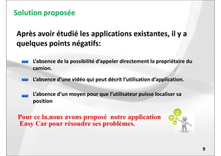 Solution proposée
Après avoir étudié les applications existantes, il y a
quelques points négatifs:
L’absence de la possibilité d’appeler directement la propriétaire du
camion.
L’absence d’une vidéo qui peut décrit l’utilisation d’application.
9
Pour ce la,nous avons proposé notre application
Easy Car pour résoudre ses problèmes.
L’absence d’une vidéo qui peut décrit l’utilisation d’application.
L’absence d’un moyen pour que l’utilisateur puisse localiser sa
position
 