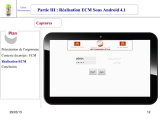 Génie
             Informatique   Partie III : Réalisation ECM Sous Android 4.1

                            Captures

     Plan


Présentation de l’organisme
Contexte du projet : ECM
Réalisation ECM
Conclusion




     29/03/13                                                               12
 
