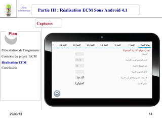 Génie
             Informatique   Partie III : Réalisation ECM Sous Android 4.1

                            Captures

     Plan


Présentation de l’organisme
Contexte du projet : ECM
Réalisation ECM
Conclusion




     29/03/13                                                               14
 