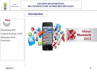 Génie              GESTION DES ENQUÊTES
             Informatique   DE CONJONCTURE AUPRES DES MÉNAGES


                            Introduction

    Plan


Présentation HCP
Contexte du projet : ECM
Réalisation ECM
Conclusion




     29/03/13                                                   2
 