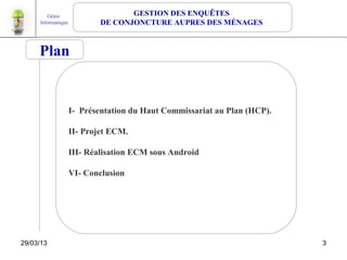Génie                      GESTION DES ENQUÊTES
     Informatique           DE CONJONCTURE AUPRES DES MÉNAGES


     Plan


                    I- Présentation du Haut Commissariat au Plan (HCP).

                    II- Projet ECM.

                    III- Réalisation ECM sous Android

                    VI- Conclusion




29/03/13                                                                  3
                                                                              1
 