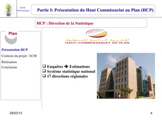 Génie
          Informatique     Partie I: Présentation du Haut Commissariat au Plan (HCP)

                         HCP : Direction de la Statistique

     Plan


Présentation HCP
Contexte du projet : ECM
Réalisation
Conclusion                    Enquêtes  Estimations
                              Système statistique national
                              17 directions régionales




     29/03/13                                                                     4
 