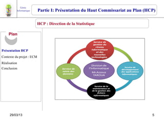 Génie
          Informatique     Partie I: Présentation du Haut Commissariat au Plan (HCP)

                         HCP : Direction de la Statistique

     Plan


Présentation HCP
Contexte du projet : ECM
Réalisation
Conclusion




     29/03/13                                                                     5
 