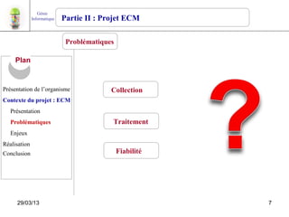 Génie
              Informatique   Partie II : Projet ECM

                              Problématiques

     Plan


Présentation de l’organisme                Collection
Contexte du projet : ECM
   Présentation
   Problématiques                          Traitement
   Enjeux
Réalisation
Conclusion                                     Fiabilité




     29/03/13                                              7
 