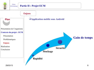 Génie
              Informatique   Partie II : Projet ECM

                                Enjeux

     Plan                           Application mobile sous Android



Présentation de l’organisme
Contexte du projet : ECM
   Présentation
   Problématiques
                                                                       Gain de temps
   Enjeux
Réalisation
Conclusion




     29/03/13                                                                   8
 