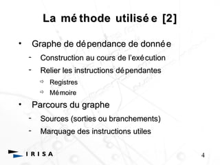 La mé thode utilisé e [2] 
• Graphe de dépendance de donnée 
- Construction au cours de l’’exécution 
- Relier les instructions dépendantes 
 Registres 
 Mémoire 
• Parcours du graphe 
- Sources (sorties ou branchements) 
- Marquage des instructions utiles 
4 
 