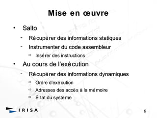 Mise en oeoeuvre 
• Salto 
- Récupérer des informations statiques 
- Instrumenter du code assembleur 
 Insérer des instructions 
• Au cours de l’’exécution 
- Récupérer des informations dynamiques 
 Ordre d’’exécution 
 Adresses des accès à la mémoire 
 É tat du système 
6 
 