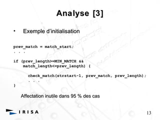 Analyse [3] 
• Exemple d’’initialisation 
prev_match = match_start; 
. . . 
if (prev_length>=MIN_MATCH && 
match_length<=prev_length) { 
check_match(strstart-1, prev_match, prev_length); 
. . . 
} 
Affectation inutile dans 95 % des cas 
13 
 