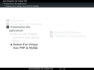 SOUTENANCE DE STAGE PFE
Présentation des applications
Gestion d'un clinique Avec PHP  MySQL
1 Introduction
2 Présentation de l'entreprise
3 Présentation des
applications
Gestion des comptes
bancaires Avec Spring
Boot
Gestion d'un clinique
Avec PHP  MySQL
4 Outils et Bibliothèques
5 Conclusion et Perspectives
SOUTENANCE DE STAGE PFE 12 / 18
 