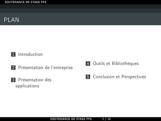 SOUTENANCE DE STAGE PFE
PLAN
1 Introduction
2 Présentation de l'entreprise
3 Présentation des
applications
4 Outils et Bibliothèques
5 Conclusion et Perspectives
SOUTENANCE DE STAGE PFE 2 / 18
 