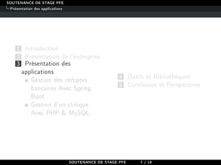 SOUTENANCE DE STAGE PFE
Présentation des applications
1 Introduction
2 Présentation de l'entreprise
3 Présentation des
applications
Gestion des comptes
bancaires Avec Spring
Boot
Gestion d'un clinique
Avec PHP  MySQL
4 Outils et Bibliothèques
5 Conclusion et Perspectives
SOUTENANCE DE STAGE PFE 7 / 18
 