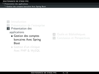 SOUTENANCE DE STAGE PFE
Présentation des applications
Gestion des comptes bancaires Avec Spring Boot
1 Introduction
2 Présentation de l'entreprise
3 Présentation des
applications
Gestion des comptes
bancaires Avec Spring
Boot
Gestion d'un clinique
Avec PHP  MySQL
4 Outils et Bibliothèques
5 Conclusion et Perspectives
SOUTENANCE DE STAGE PFE 8 / 18
 