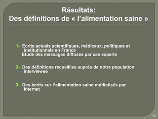 Résultats:
Des définitions de « l’alimentation saine »


  1- Ecrits actuels scientifiques, médicaux, politiques et
      institutionnels en France
     Etude des messages diffusés par ces experts

  2- Des définitions recueillies auprès de notre population
     interviewée


  3- Des écrits sur l’alimentation saine médiatisés par
     Internet




                                                              10
 