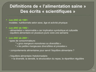 Définitions de « l’alimentation saine »
          Des écrits « scientifiques »
   Les ANC de 1981:
    modèles nutritionnels selon sexe, âge et activité physique

   Les ANC de 1992 :   
    - alimentation « raisonnable » car implication symbolique et culturelle
    - équilibre alimentaire en plusieurs jours voire une semaine

    Les ANC de 2001 :
    - types de consommateurs:
            * « gros mangeurs monotones ou diversifiés »
            * « les petites mangeuses diversifiées et pressées »
    - comportements alimentaires pour servir l’équilibre alimentaire ?

    - l’équilibre alimentaire /hebdomadaire
        = la diversité, la densité, la structuration du repas, la répartition régulière



                                                                                          11
 
