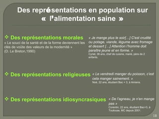 Des représentations en population sur
               « l’alimentation saine »

 Des représentations morales                          « Je mange plus le soir[…] C'est crudité
« Le souci de la santé et de la forme deviennent les   ou potage, viande, légume avec fromage
clés de voûte des valeurs de la modernité »            et dessert […] Attention l’homme doit
(D. Le Breton,1990)                                    paraître jeune et en forme. »
                                                       Cyriel, 36 ans, chef de cuisine, marié, père de 2
                                                       enfants.




 Des représentations religieuses                         « Le vendredi manger du poisson, c’est
                                                          cela manger sainement. »
                                                          Noé, 22 ans, étudiant Bac + 3, à Amiens.




 Des représentations idiosyncrasiques                                  « De l’agneau, je n’en mange
                                                                        pas »
                                                                        Corentin, 22 ans, étudiant Bac+3, à
                                                                        Toulouse, MC depuis 2001.

                                                                                                              18
 
