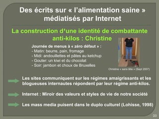 Des écrits sur « l’alimentation saine »
         médiatisés par Internet
La construction d’une identité de combattante
              anti-kilos : Christine
       Journée de menus à « zéro défaut » :
       - Matin: beurre, pain, fromage
       - Midi: andouillettes et pâtes au ketchup
       - Gouter: un kiwi et du chocolat
       - Soir: jambon et choux de Bruxelles
                                                   Christine « sans tête » (Sept 2007)


   Les sites communiquent sur les régimes amaigrissants et les
   blogueuses internautes répondent par leur régime anti-kilos.

   Internet : Miroir des valeurs et styles de vie de notre société

   Les mass media puisent dans le duplo culturel (Lohisse, 1998)

                                                                                         20
 