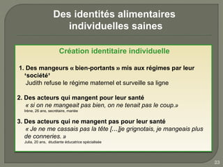 Des identités alimentaires
                      individuelles saines

                       Création identitaire individuelle

1. Des mangeurs « bien-portants » mis aux régimes par leur
  ‘société’
   Judith refuse le régime maternel et surveille sa ligne

2. Des acteurs qui mangent pour leur santé
   « si on ne mangeait pas bien, on ne tenait pas le coup.»
  Irène, 26 ans, secrétaire, mariée
  Irène, 26 ans, secrétaire, mariée

3. Des acteurs qui ne mangent pas pour leur santé
   « Je ne me cassais pas la tête […]je grignotais, je mangeais plus
   de conneries. »
  Julia, 20 ans, étudiante éducatrice spécialisée
  Julia, 20 ans, étudiante éducatrice spécialisée




                                                                       23
 