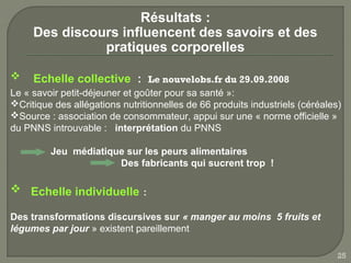 Résultats :
     Des discours influencent des savoirs et des
               pratiques corporelles

    Echelle collective : Le nouvelobs.fr du 29.09.2008
Le « savoir petit-déjeuner et goûter pour sa santé »:
Critique des allégations nutritionnelles de 66 produits industriels (céréales)
Source : association de consommateur, appui sur une « norme officielle »
du PNNS introuvable : interprétation du PNNS

         Jeu médiatique sur les peurs alimentaires
                      Des fabricants qui sucrent trop !

 Echelle individuelle :

Des transformations discursives sur « manger au moins 5 fruits et
légumes par jour » existent pareillement

                                                                              25
 