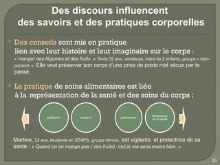 Des discours influencent
     des savoirs et des pratiques corporelles
   Des conseils sont mis en pratique
    lien avec leur histoire et leur imaginaire sur le corps :
    « manger des légumes et des fruits » Sindy 32 ans, vendeuse, mère de 2 enfants, groupe « bien-
    portants ».   Elle veut préserver son corps d’une prise de poids mal vécue par le
    passé.

   La pratique de soins alimentaires est liée
    à la représentation de la santé et des soins du corps :




    Martine, 22 ans, étudiante en STAPS, groupe témoin, est vigilante et protectrice de sa
    santé : « Quand on en mange pas ( des fruits), moi je me sens moins bien. »

                                                                                                     29
 