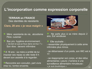 L’incorporation comme expression corporelle

    TERRAIN en FRANCE
    Des identités de résistants
Clara, 28 ans « je veux maigrir »


 Mère: assistante de vie, alcoolisme         Ne parle plus à sa mère depuis 2
  Père: cuisinier                            ans. Est vendeuse

 Bac pro. hygiène environnement :            Elle souhaite :
  « Qu’est ce que je fous dans ce truc ? »   - ressembler physiquement à cette amie
   Son rêve : devenir infirmière             infirmière plus mince.

A 18 ans : sa mère a arrêté de lui          - se débarrasser d’un poids, son IMC est à
imposer ses repas où elle reste 6 h          17.
devant son assiette à la regarder.           - se réapproprier son corps, et des refus
                                             alimentaires ( peurs ) l’amène à une
Rencontre son concubin, part vivre          surveillance alimentaire minutieuse :
chez lui, tombe enceinte.                    « je suis boulimique »                      31
 