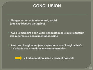 CONCLUSION


    Manger est un acte relationnel, social
    (des expériences partagées)


    Avec la mémoire ( son vécu, ses histoires) le sujet construit
    des repères sur son alimentation saine


   Avec son imagination (ses aspirations, ses ‘imaginables’),
    il s’adapte aux situations environnementales


               « L’alimentation saine » devient possible


                                                                     34
 
