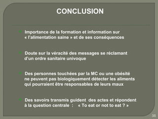 CONCLUSION

 Importance de la formation et information sur
  « l’alimentation saine » et de ses conséquences


 Doute sur la véracité des messages se réclamant
  d’un ordre sanitaire univoque


 Des personnes touchées par la MC ou une obésité
  ne peuvent pas biologiquement détecter les aliments
  qui pourraient être responsables de leurs maux


 Des savoirs transmis guident des actes et répondent
  à la question centrale : « To eat or not to eat ? »

                                                        35
 