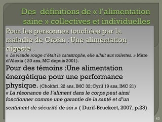 Pour les personnes touchées par la
maladie de Crohn : Une alimentation
digeste .
«  La viande rouge c’était la catastrophe, elle allait aux toilettes. » Mère
d’Alexia ( 20 ans, MC depuis 2001).
Pour des témoins :Une alimentation
énergétique pour une performance
physique. (Chokhri, 22 ans, IMC 32; Cyril 19 ans, IMC 21)
« La résonance de l’aliment dans le corps peut ainsi
fonctionner comme une garantie de la santé et d’un
sentiment de sécurité de soi » ( Durif-Bruckert, 2007, p.23)
                                                                               43
 