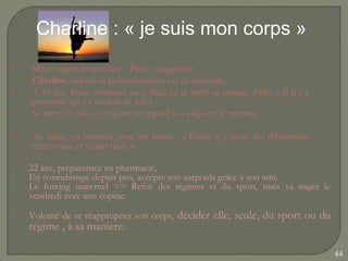 Charline : « je suis mon corps »
   Mère : agent hospitalier - Père : magasinier
   Charline, depuis sa préadolescence est en surpoids.
   A 16 ans, bouc émissaire au collège et sa mère se moque d’elle. « Il n’y a
    personne qui va vouloir de toi! »
   Sa mère l’a mise au régime et impose le « step » et le rameur.

   Au lycée, en internat, avec ses amies : « Enfin, il y avait des différences
    entre nous, et c’était bien. »

   22 ans, préparatrice en pharmacie,
   En concubinage depuis peu, accepte son surpoids grâce à son ami.
   Le forcing maternel => Refus des régimes et du sport, mais va nager le
    vendredi avec une copine.
   Volonté de se réapproprier son corps, décider elle, seule, du sport ou du
    régime , à sa manière.

                                                                                  44
 