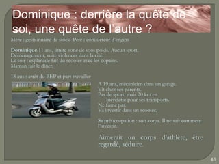 Dominique : derrière la quête de
soi, une quête de l’autre ?
Mère : gestionnaire de stock Père : conducteur d’engins
Dominique,11 ans, limite zone de sous poids. Aucun sport.
Déménagement, suite violences dans la cité.
Le soir : esplanade fait du scooter avec les copains.
Maman fait le dîner.
18 ans : arrêt du BEP et part travailler
                                           A 19 ans, mécanicien dans un garage.
                                           Vit chez ses parents.
                                           Pas de sport, mais 20 km en
                                               bicyclette pour ses transports.
                                           Ne fume pas.
                                           Va investir dans un scooter.
                                           Sa préoccupation : son corps. Il ne sait comment
                                           l’investir.

                                           Aimerait un corps d’athlète, être
                                           regardé, séduire.

                                                                                              45
 