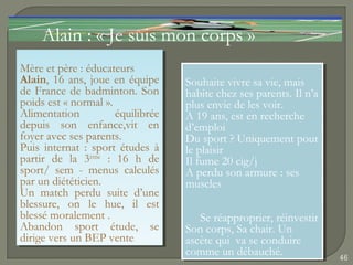 Alain : « Je suis mon corps »
Mère et père ::éducateurs
 Mère et père éducateurs
Alain, 16 ans, joue en équipe
 Alain, 16 ans, joue en équipe      Souhaite vivre sa vie, mais
                                     Souhaite vivre sa vie, mais
de France de badminton. Son
 de France de badminton. Son        habite chez ses parents. Il n’a
                                     habite chez ses parents. Il n’a
poids est « normal ».
 poids est « normal ».              plus envie de les voir.
                                     plus envie de les voir.
Alimentation
 Alimentation         équilibrée
                       équilibrée   A 19 ans, est en recherche
                                     A 19 ans, est en recherche
depuis son enfance,vit en
 depuis son enfance,vit en          d’emploi
                                     d’emploi
foyer avec ses parents.
 foyer avec ses parents.            Du sport ??Uniquement pour
                                     Du sport Uniquement pour
Puis internat :: sport études àà
 Puis internat sport études         le plaisir
                                     le plaisir
partir de la 3ème :: 16 h de
 partir de la 3ème 16 h de          Il fume 20 cig/j
                                     Il fume 20 cig/j
sport/ sem -- menus calculés
 sport/ sem menus calculés          A perdu son armure ::ses
                                     A perdu son armure ses
par un diététicien.
 par un diététicien.                muscles
                                     muscles
Un match perdu suite d’une
 Un match perdu suite d’une
blessure, on le hue, il est
 blessure, on le hue, il est
blessé moralement ..
 blessé moralement                      Se réapproprier, réinvestir
                                        Se réapproprier, réinvestir
Abandon sport étude, se
 Abandon sport étude, se            Son corps, Sa chair. Un
                                     Son corps, Sa chair. Un
dirige vers un BEP vente
 dirige vers un BEP vente           ascète qui va se conduire
                                     ascète qui va se conduire
                                    comme un débauché.
                                     comme un débauché.                46
 