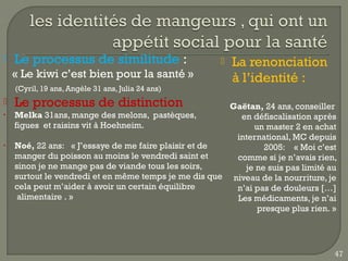    Le processus de similitude :                          La renonciation
    « Le kiwi c’est bien pour la santé »                   à l’identité :
    (Cyril, 19 ans, Angèle 31 ans, Julia 24 ans)
   Le processus de distinction                         Gaëtan, 24 ans, conseiller
•   Melka 31ans, mange des melons, pastèques,             en défiscalisation après
    figues et raisins vit à Hoehneim.                         un master 2 en achat
                                                         international, MC depuis
•   Noé, 22 ans:   « J’essaye de me faire plaisir et de         2005:    « Moi c’est
    manger du poisson au moins le vendredi saint et      comme si je n’avais rien,
    sinon je ne mange pas de viande tous les soirs,        je ne suis pas limité au
    surtout le vendredi et en même temps je me dis que niveau de la nourriture, je
    cela peut m’aider à avoir un certain équilibre       n’ai pas de douleurs […]
     alimentaire . »                                     Les médicaments, je n’ai
                                                               presque plus rien. »




                                                                                   47
 