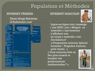 INTERNET FÉMININ                                                                                                 INTERNET MASCULIN
                    Deux blogs féminins
                     d’Aufeminin.com
        Blogs :
                                                                                                                    Ligne-en-ligne.com, message
                                                                                                                    ( mai 2009 ) sur « Maigrir  au
Accueil blogs
Créer mon blog
                                          A bas les kilos ! (-
Ecrire/Modifier
                                         5kg100/23kg800g)
                                          avec la CHRONO-

                                                                                                                     masculin ». Les hommes
Blog de l'équipe
Aide                                         NUTRITION
                                                                                              Mon guide
                                1    2   3   4   5   6   7   8   9   10   11    ►
                                                                                              cadeaux culture
        Les tops :


                                                                                                                     s’affichent nus.
                                 Bonne année !!! Créé le 4 Janvier à 8:24
Le Top 100
                                                                                              Tops Profils
Les + actifs
Les + commentés


                                                                                                                   Le corps « masculin » sur
                                                                                           astelle
Les + récents                                                                                11
Les préférés
Les blogs vidéo
Les gagnants des
concours
Tous les blogs
                                                                                                      alyssia86      Doctissimo.fr
Titre :
        Infos Blog :


A bas les kilos ! (-
                                                                                                                     « Programme minceur spécial
                                                                                                                     hommes ! Poignées d'amour,
5kg100/23kg800g)
avec la CHRONO-
NUTRITION

       Envoyer ce



                                                                                                                     petit ventre.  »
       blog
       Flux RSS

       Votez !




                                                                                                                  « Vous aimeriez être un
       Message privé       Bonjour à toutes !
       Devenir amis
                           Merci à toutes celles qui m'ont présenté leurs voeux et moi
                           aussi je vous souhaite une Bonne année et surtout bonne
Par : sandrine76           santé !

Description :
Voilà je mesure 1m57
J'ai 39 ans, 3 enfants.
J'aimerai retrouver mon
                           Reprise du régime ce matin, il le faut
                           vraiment.

                           Pesée :   83.700
                                                                                                                  Peu plus musclé et
                                                                                                                  booster vos
poids d'avant mes
grossesses : 65 kilos
voir 60kgs.                Ce matin : beurre + pain + fromage
                           Ce midi : 2 capsulight + poulet rôti + purée pomme de
1°   objectif   :   80kg   terre/courgette
2°   objectif   :   75kg   Goûter : chocolat + orange



                                                                                                                  performances
3°   objectif   :   70kg   Ce soir : 2 capsulight + fin les restes
4°   objectif   :   65kg
                           Bonne résolution : mettre 2 fois par jour de la crème
Mensuel depuis le début    contre la cellulite sur mon ventre !!
03/06/07 88,800



                                                                                                                  intellectuelles ? »
29/11/08 71,700            Petit résumé depuis que je suis partie : les 17 et 18
28/09/09 80.900            décembre j'ai pris 2 journées garde d'enfant, car nous
29/10/09 79.300            n'avions pas de transports scolaires. Ensuite 2 semaines
07/12/09 81.800            de vacances.
                           La 1ère semaine la neige a continué à tomber jusqu'au 22
/semaine mois en cours     décembre, en cumulé nous avions 20cm.
04/01/10 83.700            Le réveillon de noël s'est bien passé (juste nous 5), le jour




                                                                                                                                                     48
 