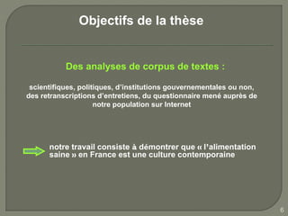 Objectifs de la thèse


           Des analyses de corpus de textes :

 scientifiques, politiques, d’institutions gouvernementales ou non,
des retranscriptions d’entretiens, du questionnaire mené auprès de
                     notre population sur Internet




      notre travail consiste à démontrer que « l’alimentation
      saine » en France est une culture contemporaine




                                                                      6
 