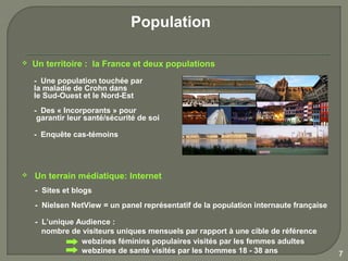 Population

   Un territoire : la France et deux populations
    - Une population touchée par
    la maladie de Crohn dans
    le Sud-Ouest et le Nord-Est
    - Des « Incorporants » pour
     garantir leur santé/sécurité de soi

    - Enquête cas-témoins




   Un terrain médiatique: Internet
    - Sites et blogs
    - Nielsen NetView = un panel représentatif de la population internaute française

    - L’unique Audience :
      nombre de visiteurs uniques mensuels par rapport à une cible de référence
                webzines féminins populaires visités par les femmes adultes
                webzines de santé visités par les hommes 18 - 38 ans                   7
 