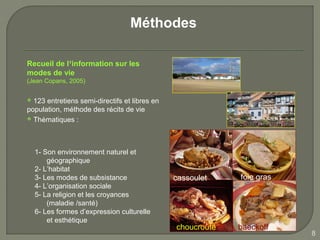 Méthodes

Recueil de l’information sur les
modes de vie
(Jean Copans, 2005)


 123 entretiens semi-directifs et libres en
population, méthode des récits de vie
 Thématiques :




    1- Son environnement naturel et
        géographique
    2- L’habitat
    3- Les modes de subsistance                cassoulet    foie gras
    4- L’organisation sociale
    5- La religion et les croyances
        (maladie /santé)
    6- Les formes d’expression culturelle
        et esthétique
                                               choucroute   baeckoff
                                                                        8
 