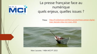 La presse française face au
numérique
quels enjeux, quelles issues ?
Marc Lacoste / MBA MCI PT 2015
http://fr.slideshare.net/MarcLacoste/these-presse-digital-
marc-lacoste-mba-mci-mars-2016
Thèse:
 
