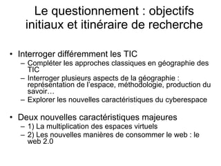 Le questionnement : objectifs initiaux et itinéraire de recherche Interroger différemment les TIC Compléter les approches classiques en géographie des TIC Interroger plusieurs aspects de la géographie : représentation de l’espace, méthodologie, production du savoir… Explorer les nouvelles caractéristiques du cyberespace Deux nouvelles caractéristiques majeures 1) La multiplication des espaces virtuels 2) Les nouvelles manières de consommer le web : le web 2.0  
