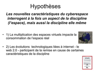 1) La multiplication des espaces virtuels impacte la consommation de l’espace réel 2) Les évolutions  technologiques liées à internet - le web 2.0 - participent de la remise en cause de certaines caractéristiques de la discipline Les nouvelles caractéristiques du cyberespace interrogent à la fois un aspect de la discipline (l’espace), mais aussi la discipline elle même Hypothèses 